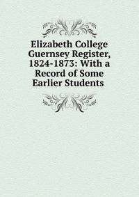 Elizabeth College Guernsey Register, 1824-1873: With a Record of Some Earlier Students .