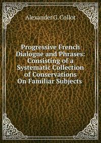 Progressive French Dialogue and Phrases: Consisting of a Systematic Collection of Conservations On Familiar Subjects .