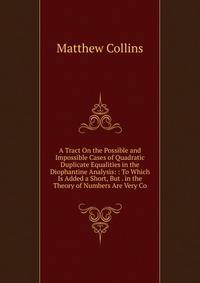 A Tract On the Possible and Impossible Cases of Quadratic Duplicate Equalities in the Diophantine Analysis: : To Which Is Added a Short, But . in the Theory of Numbers Are Very Co