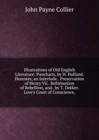 Illustrations of Old English Literature: Pancharis, by H. Holland. Horestes, an Interlude. Preservation of Henry Vii. Reformation of Rebellion, and . by T. Dekker. Love's Court of Conscience,