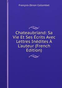 Chateaubriand: Sa Vie Et Ses ?crits Avec Lettres In?dites ? L'auteur (French Edition)