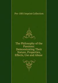 The Philosophy of the Passions: Demonstrating Their Nature, Properties, Effects, Use and Abuse .