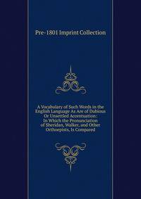 A Vocabulary of Such Words in the English Language As Are of Dubious Or Unsettled Accentuation: In Which the Pronunciation of Sheridan, Walker, and Other Orthoepists, Is Compared