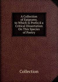 A Collection of Epigrams. to Which Is Prefix'd a Critical Dissertation On This Species of Poetry