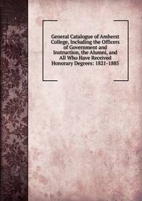 General Catalogue of Amherst College, Including the Officers of Government and Instruction, the Alumni, and All Who Have Received Honorary Degrees: 1821-1885