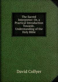 The Sacred Interpreter: Or, a Practical Introduction Towards . Understanding of the Holy Bible