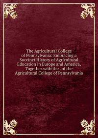 The Agricultural College of Pennsylvania: Embracing a Succinct History of Agricultural Education in Europe and America, Together with the . of the Agricultural College of Pennsylvania