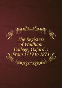 The Registers of Wadham College, Oxford .: From 1719 to 1871