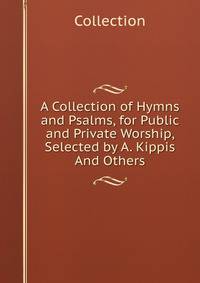 A Collection of Hymns and Psalms, for Public and Private Worship, Selected by A. Kippis And Others.
