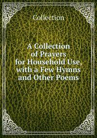 A Collection of Prayers for Household Use, with a Few Hymns and Other Poems