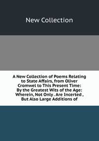 A New Collection of Poems Relating to State Affairs, from Oliver Cromwel to This Present Time: By the Greatest Wits of the Age: Wherein, Not Only . Are Incerted , But Also Large Additions of