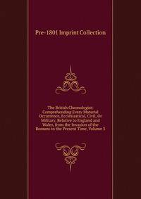 The British Chronologist: Comprehending Every Material Occurrence, Ecclesiastical, Civil, Or Military, Relative to England and Wales, from the Invasion of the Romans to the Present Time, Volume 3