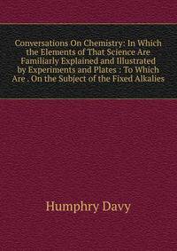 Conversations On Chemistry: In Which the Elements of That Science Are Familiarly Explained and Illustrated by Experiments and Plates : To Which Are . On the Subject of the Fixed Alkalies