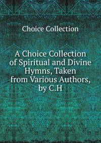 A Choice Collection of Spiritual and Divine Hymns, Taken from Various Authors, by C.H.