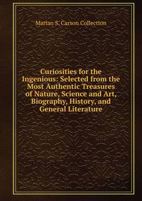 Curiosities for the Ingenious: Selected from the Most Authentic Treasures of Nature, Science and Art, Biography, History, and General Literature