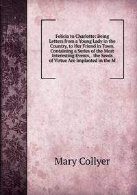 Felicia to Charlotte: Being Letters from a Young Lady in the Country, to Her Friend in Town. Containing a Series of the Most Interesting Events, . the Seeds of Virtue Are Implanted in the M