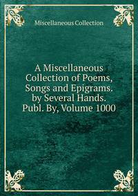 A Miscellaneous Collection of Poems, Songs and Epigrams. by Several Hands. Publ. By, Volume 1000