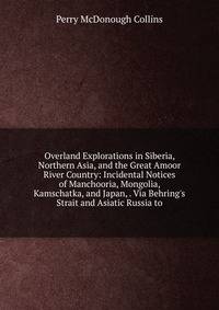 Overland Explorations in Siberia, Northern Asia, and the Great Amoor River Country: Incidental Notices of Manchooria, Mongolia, Kamschatka, and Japan, . Via Behring's Strait and Asiatic Russia to