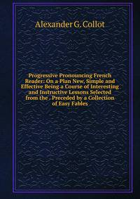 Progressive Pronouncing French Reader: On a Plan New, Simple and Effective Being a Course of Interesting and Instructive Lessons Selected from the . Preceded by a Collection of Easy Fables