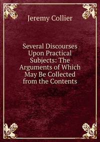 Several Discourses Upon Practical Subjects: The Arguments of Which May Be Collected from the Contents