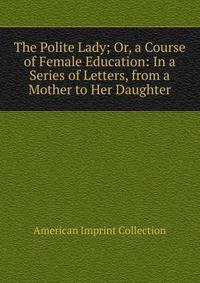 The Polite Lady; Or, a Course of Female Education: In a Series of Letters, from a Mother to Her Daughter.