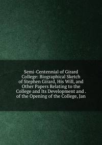 Semi-Centennial of Girard College: Biographical Sketch of Stephen Girard, His Will, and Other Papers Relating to the College and Its Development and . of the Opening of the College, Jan
