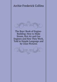 The Boys' Book of Engine-Building: How to Make Steam, Hot Air and Gas Engines and How They Work, Told in Simple Language and by Clear Pictures