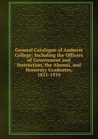 General Catalogue of Amherst College: Including the Officers of Government and Instruction, the Alumni, and Honorary Graduates, 1821-1910