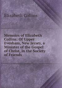 Memoirs of Elizabeth Collins: Of Upper Evesham, New Jersey, a Minister of the Gospel of Christ, in the Society of Friends