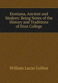 Etoniana, Ancient and Modern: Being Notes of the History and Traditions of Eton College