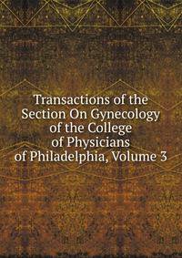 Transactions of the Section On Gynecology of the College of Physicians of Philadelphia, Volume 3
