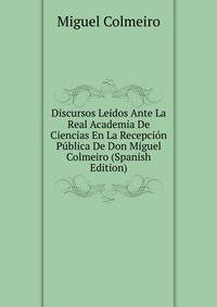 Discursos Leidos Ante La Real Academia De Ciencias En La Recepcion Publica De Don Miguel Colmeiro (Spanish Edition)