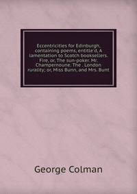 Eccentricities for Edinburgh, containing poems, entitle'd, A lamentation to Scotch booksellers. Fire, or, The sun-poker. Mr. Champernoune. The . London rurality; or, Miss Bunn, and Mrs. Bunt