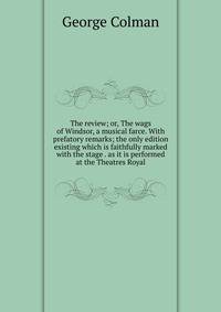 The review; or, The wags of Windsor, a musical farce. With prefatory remarks; the only edition existing which is faithfully marked with the stage . as it is performed at the Theatres Royal