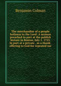 The merchandise of a people holiness to the Lord: A sermon preached in part at the publick lecture in Boston, July 1. 1725. In part at a private . as a thank-offering to God for repeated sur