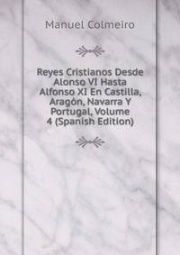 Reyes Cristianos Desde Alonso VI Hasta Alfonso XI En Castilla, Aragon, Navarra Y Portugal, Volume 4 (Spanish Edition)