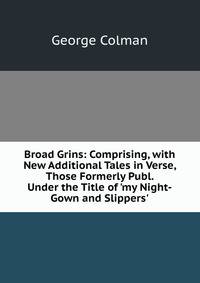 Broad Grins: Comprising, with New Additional Tales in Verse, Those Formerly Publ. Under the Title of 'my Night-Gown and Slippers'.