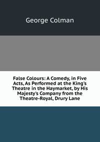 False Colours: A Comedy, in Five Acts, As Performed at the King's Theatre in the Haymarket, by His Majesty's Company from the Theatre-Royal, Drury Lane