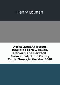 Agricultural Addresses Delivered at New Haven, Norwich, and Hartford, Connecticut, at the County Cattle Shows, in the Year 1840