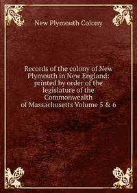 Records of the colony of New Plymouth in New England: printed by order of the legislature of the Commonwealth of Massachusetts Volume 5 &amp; 6