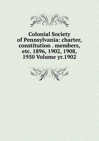 Colonial Society of Pennsylvania: charter, constitution . members, etc. 1896, 1902, 1908, 1950 Volume yr.1902