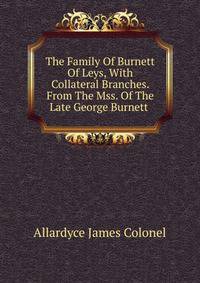 The Family Of Burnett Of Leys, With Collateral Branches. From The Mss. Of The Late George Burnett .