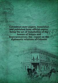 Colombian state papers, translated and published from official copies; being the act of installation of the houses of Senate and Representatives; the . report on the diplomatic relations of Colombi