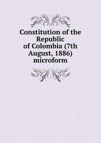Constitution of the Republic of Colombia (7th August, 1886) microform