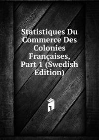 Statistiques Du Commerce Des Colonies Francaises, Part 1 (Swedish Edition)