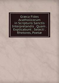 Gr?ca Fides Acatholicorum in Scripturis Sanctis Interpretandis . Quam . Explicabunt . Selecti . Rhetores, Poet?