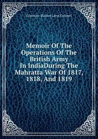 Memoir Of The Operations Of The British Army In IndiaDuring The Mahratta War Of 1817, 1818, And 1819.