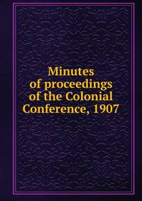 Minutes of proceedings of the Colonial Conference, 1907