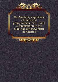 The Mortality experience of industrial policyholders, 1916-1920; a contribution to the public health movement in America