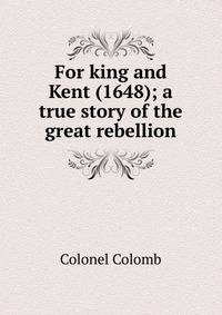 For king and Kent (1648); a true story of the great rebellion